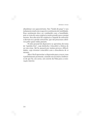 adenáuer novaes


abandonar seu egocentrismo. Seu “fundo do poço” é seu
isolamento total com respectivo sentimento de inutilidade.
Esse sentimento deve ser combatido com a humildade,
pois se trata de uma exigência muito grande para consigo
mesmo. Seu alto nível de exigência o impede de enfrentar
a derrota ou a perda consciente, que são processos coleti-
vos pelos quais todos passam.
      O mito pessoal do depressivo se aproxima do tema
do “patinho feio”, cujo desfecho é descobrir a beleza de
ser um cisne. Até lá, passará por muitas provas e dificul-
dades, cujo término coincidirá com a descoberta de si
mesmo.
      Não é fácil aproveitar a depressão para crescer, mas
é perfeitamente pertinente, estando em seu início, lembrar-
se de que há, em curso, um convite da Vida para a reno-
vação interior.




218
 