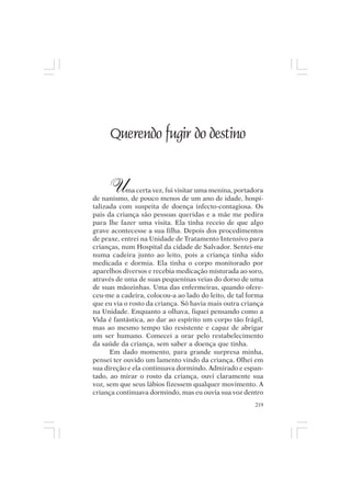 Mito pessoal e destino humano




       Querendo fugir do destino


       U    ma certa vez, fui visitar uma menina, portadora
de nanismo, de pouco menos de um ano de idade, hospi-
talizada com suspeita de doença infecto-contagiosa. Os
pais da criança são pessoas queridas e a mãe me pedira
para lhe fazer uma visita. Ela tinha receio de que algo
grave acontecesse a sua filha. Depois dos procedimentos
de praxe, entrei na Unidade de Tratamento Intensivo para
crianças, num Hospital da cidade de Salvador. Sentei-me
numa cadeira junto ao leito, pois a criança tinha sido
medicada e dormia. Ela tinha o corpo monitorado por
aparelhos diversos e recebia medicação misturada ao soro,
através de uma de suas pequeninas veias do dorso de uma
de suas mãozinhas. Uma das enfermeiras, quando ofere-
ceu-me a cadeira, colocou-a ao lado do leito, de tal forma
que eu via o rosto da criança. Só havia mais outra criança
na Unidade. Enquanto a olhava, fiquei pensando como a
Vida é fantástica, ao dar ao espírito um corpo tão frágil,
mas ao mesmo tempo tão resistente e capaz de abrigar
um ser humano. Comecei a orar pelo restabelecimento
da saúde da criança, sem saber a doença que tinha.
      Em dado momento, para grande surpresa minha,
pensei ter ouvido um lamento vindo da criança. Olhei em
sua direção e ela continuava dormindo. Admirado e espan-
tado, ao mirar o rosto da criança, ouvi claramente sua
voz, sem que seus lábios fizessem qualquer movimento. A
criança continuava dormindo, mas eu ouvia sua voz dentro
                                                        219
 
