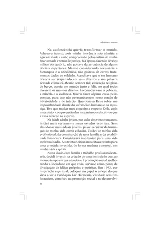 adenáuer novaes


      Na adolescência queria transformar o mundo.
Achava-o injusto, pois minha inocência não admitia a
agressividade e a não compreensão pelos outros de minha
boa vontade e senso de justiça. Na época, fazendo serviço
militar obrigatório, não gostava da arrogância de alguns
oficiais superiores. Mesmo considerando necessária a
hierarquia e a obediência, não gostava de certos trata-
mentos dados ao soldado. Acreditava que o ser humano
deveria ser respeitado em seus direitos e sua palavra
acatada como lei. Mesmo sem ter tido educação religiosa
de berço, queria um mundo justo e feliz, no qual todos
tivessem os mesmos direitos. Incomodava-me a pobreza,
a miséria e a violência. Queria fazer alguma coisa pelas
pessoas, para que não permanecessem nesse estado de
inferioridade e de inércia. Questionava Deus sobre sua
impassibilidade diante do sofrimento humano e da injus-
tiça. Tive que mudar meu conceito a respeito Dele, após
uma maior compreensão dos mecanismos educativos que
a vida oferece ao espírito.
      Na idade adulta jovem, por volta dos vinte e um anos,
iniciei mais seriamente meus estudos espíritas. Sem
abandonar meus ideais juvenis, passei a cuidar da forma-
ção de minha vida como cidadão. Cuidei de minha vida
profissional, da constituição de uma família e da estabili-
dade financeira. Considerava isso básico para uma vida
espiritual sadia. Aos trinta e cinco anos estava pronto para
uma arrojada investida, de forma madura e pessoal, em
minha vida espírita.
      Nesta idade, com família e trabalho profissional está-
veis, decidi investir na criação de uma instituição que, ao
mesmo tempo em que atendesse à promoção social, melho-
rando a sociedade em que vivia, servisse como ponte de
divulgação de idéias próprias e espíritas. Em 1993, por
inspiração espiritual, coloquei no papel o esboço do que
viria a ser a Fundação Lar Harmonia, entidade sem fins
lucrativos, com foco na promoção social e no desenvolvi-
22
 