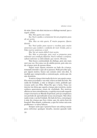 adenáuer novaes


de mim. Entre nós dois iniciou-se o diálogo mental, que a
seguir relato.
      Ela: Não quero este corpo.
      Eu: Você o pediu e certamente há um propósito para
ele ser assim.
      Ela: Mas eu não quero. É muito pequeno. Quero
desistir.
      Eu: Você pediu para nascer e recebeu pais muito
atenciosos que cuidam e cuidarão de você. Confie, pois a
Vida reserva surpresas a você.
      Ela: Vai ser muito difícil viver assim.
      Eu: Não se preocupe, pois você se preparou para
enfrentar sua condição diferente. Você é valente e corajosa,
saberá enfrentar as dificuldades que vierem. Persista.
      Não houve continuidade do diálogo, pois não mais
ouvi sua voz. Era uma voz de adulto-jovem, pois não era
de criança nem de pessoa idosa.
      Fiquei mais alguns minutos ao lado da criança,
tentando entender o que ali se passara. Pude perceber que,
por algum motivo, houve um contato entre nós dois. À
medida que compreendia a comunicação, sentia que ela
não desistiria.
      A outra criança internada devia ter uns quatro anos.
Ela estava acordada e sua mãe velava ao lado do leito. Na
saída da Unidade, a mãe se dirigiu a mim, pedindo que
rezasse pelo seu filho. Disse-lhe que o faria. Uma voz
interior me dizia que aquela criança não resistiria, muito
embora aparentasse sinais de vitalidade. Por motivos
alheios ao meu entendimento, o espírito encerrado naquele
corpo retornaria ao Mundo Espiritual, pois já completara
seu período de aprendizado nessa encarnação. Não disse
nada à mãe e saí da Unidade. Do lado de fora, comuniquei
à mãe da criança que fora visitar, que ela sairia bem do
hospital. Dias depois, realmente, a que fui visitar saiu sem
problemas e a outra faleceu.
      Sempre acho que é possível fazer um esforço maior
para enfrentar qualquer desafio, mesmo quando tudo
220
 