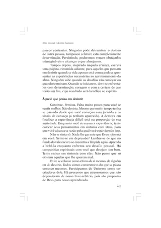 Mito pessoal e destino humano


parece contrariar. Ninguém pode determinar o destino
de outra pessoa, tampouco o futuro está completamente
determinado. Persistindo, poderemos vencer obstáculos
inimagináveis e alcançar o que almejamos.
      Tempos depois, inspirado naquela criança, escrevi
uma página, resumida adiante, para aqueles que pensam
em desistir quando a vida apenas está começando a apre-
sentar as experiências necessárias ao aprimoramento da
alma. Ninguém sabe quando os desafios vão começar ou
quando terminam. Quando se iniciarem, deve-se enfrentá-
los com determinação, coragem e com a certeza de que
terão um fim, cujo resultado será benéfico ao espírito.

Àquele que pensa em desistir
      Continue. Persista. Falta muito pouco para você se
sentir melhor. Não desista. Mesmo que muito tempo tenha
se passado desde que você começou essa jornada e os
sinais de cansaço já tenham aparecido. A demora em
finalizar a experiência difícil está na proporção de sua
ansiedade. Enquanto você atravessa a experiência, tente
colocar seus pensamentos em sintonia com Deus, para
que você alcance a razão pela qual você está vivendo isso.
      Não se sinta só. Nada lhe garante que Deus não está
em você. Sente-se em depressão? Lembre-se de que no
fundo do vale escuro se encontra a límpida água. Aprenda
a bebê-la enquanto enfrenta seu desafio pessoal. Há
companhias espirituais com você que desejam seu bem.
Tente entrar em sintonia com elas. Não pense que só
existem aquelas que lhe querem mal.
      Evite se colocar como vítima de si mesmo, de alguém
ou do destino. Todos somos construtores do que se passa
conosco mesmos. Participamos do Universo como co-
criadores dele. Há processos que atravessamos que não
dependeram de nosso livre-arbítrio, pois são propostas
de Deus para nosso aprendizado.
                                                       221
 