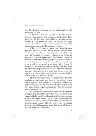 Mito pessoal e destino humano


que lhe deixem extenuado ou sem real acréscimo de
qualidade de vida;
      7. Procure o máximo possível ser sincero consigo
mesmo e transparente com as pessoas. Nada queira delas
nem lhes atribua responsabilidades que não possam
assumir. Cuide para que não lhes sobrecarregue com culpas
ou responsabilidades demasiadas. Seja para os outros
aquilo que gostaria que fossem para consigo;
      8. Procure ler mais e anotar com freqüência suas
próprias idéias, a fim de fixá-las melhor. Sua memória
nem sempre estará totalmente disponível a você. Quanto
mais você estudar e conhecer o pensamento de outras
pessoas, mais estará preparado para novos desafios. A
leitura de hoje será a preparação para a lição de amanhã;
      9. Conscientize-se de sua imortalidade pessoal. Isso
é um grande e importante motor para a vida. É fator de
equilíbrio e discernimento a respeito das coisas. Não basta
informar-se a respeito da imortalidade ou considerar uma
crença religiosa, pois é preciso incorporar à própria
essência a consciência da morte da atual personalidade e
sobrevivência da individualidade;
      10. Acostume-se a dialogar consigo mesmo, de forma
madura, considerando que junto a você estão, vez por
outra, espíritos que o ajudarão a entender-se e à vida. Per-
ceba a participação sutil de outras inteligências invisíveis
aos seus olhos nas experiências de sua vida, pois ninguém
está só no Universo;
      11. Desenvolva hábitos sadios que contribuam para
uma personalidade feliz. Aprenda a falar sem demonstrar
superioridade, considerando que todos têm algo a ensinar
e a aprender. Relacione-se com os outros, ampliando cada
vez mais seu círculo de relacionamentos. Desenvolva uma
personalidade extrovertida sem perder sua capacidade
introvertida, utilizando ambas de forma harmônica e a
serviço da própria evolução;
                                                         229
 