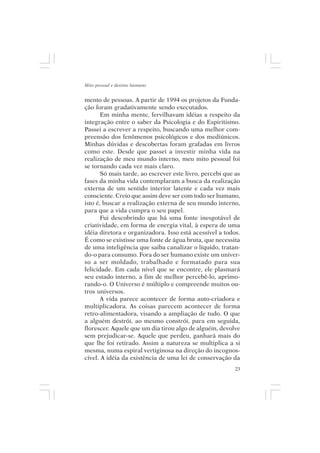 Mito pessoal e destino humano


mento de pessoas. A partir de 1994 os projetos da Funda-
ção foram gradativamente sendo executados.
       Em minha mente, fervilhavam idéias a respeito da
integração entre o saber da Psicologia e do Espiritismo.
Passei a escrever a respeito, buscando uma melhor com-
preensão dos fenômenos psicológicos e dos mediúnicos.
Minhas dúvidas e descobertas foram grafadas em livros
como este. Desde que passei a investir minha vida na
realização de meu mundo interno, meu mito pessoal foi
se tornando cada vez mais claro.
       Só mais tarde, ao escrever este livro, percebi que as
fases da minha vida contemplaram a busca da realização
externa de um sentido interior latente e cada vez mais
consciente. Creio que assim deve ser com todo ser humano,
isto é, buscar a realização externa de seu mundo interno,
para que a vida cumpra o seu papel.
       Fui descobrindo que há uma fonte inesgotável de
criatividade, em forma de energia vital, à espera de uma
idéia diretora e organizadora. Isso está acessível a todos.
É como se existisse uma fonte de água bruta, que necessita
de uma inteligência que saiba canalizar o líquido, tratan-
do-o para consumo. Fora do ser humano existe um univer-
so a ser moldado, trabalhado e formatado para sua
felicidade. Em cada nível que se encontre, ele plasmará
seu estado interno, a fim de melhor percebê-lo, aprimo-
rando-o. O Universo é múltiplo e compreende muitos ou-
tros universos.
       A vida parece acontecer de forma auto-criadora e
multiplicadora. As coisas parecem acontecer de forma
retro-alimentadora, visando a ampliação de tudo. O que
a alguém destrói, ao mesmo constrói, para em seguida,
florescer. Aquele que um dia tirou algo de alguém, devolve
sem prejudicar-se. Aquele que perdeu, ganhará mais do
que lhe foi retirado. Assim a natureza se multiplica a si
mesma, numa espiral vertiginosa na direção do incognos-
cível. A idéia da existência de uma lei de conservação da
                                                          23
 