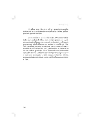 adenáuer novaes


     12. Adote uma ética provisória e a aprimore grada-
tivamente na relação com seu semelhante. Seja o melhor
possível para si mesmo.

      Esses conselhos não são absolutos. Devem ser adap-
tados para cada indivíduo. Nem sempre podem ser segui-
dos em sua totalidade, mas quando seriamente realizados,
aproximam o indivíduo de um sentido pessoal à sua vida.
Tais conselhos, quando praticados, são geradores de expe-
riências significativas na vida, permitindo a construção
de um sentido, para que ela se realize visando o encontro
com o Si-Mesmo. Cada uma dessas experiências pode levar
o indivíduo a conectar-se com sua essência mais íntima,
por causa da proximidade com a espiritualidade pertinente
a elas.




230
 