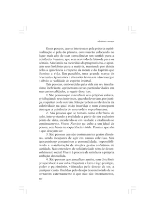 adenáuer novaes


      Esses poucos, que se interessam pela própria espiri-
tualização e pela do planeta, continuarão colocando no
lugar mais alto de suas consciências um sentido para a
existência humana, que vem servindo de bússola para os
demais. São faróis na escuridão do pragmatismo, e apon-
tam seus holofotes para a matéria, mantendo por detrás
deles a ignorância a respeito da mente e do Espírito que
ilumina a vida. Em paralelo, uma grande massa de
descrentes, ignorantes e alienados teima em não enxergar
o óbvio: a realidade do espírito imortal.
      Tais pessoas, embevecidas pela vida em seu imedia-
tismo inebriante, apresentam certas particularidades em
suas personalidades, a seguir descritas.
      1. São pessoas que exacerbam seus próprios valores,
privilegiando seus interesses, quando deveriam, por justi-
ça, respeitar os de outrem. Não percebem a relevância da
coletividade na qual estão inseridas e nem conseguem
enxergar a existência de uma ordem supra-humana.
      2. São pessoas que se tomam como referência de
tudo, interpretando a realidade a partir de seu exclusivo
ponto de vista, excedendo-se em vaidade e exaltando-se
continuamente. Vivem Narciso no culto a um ideal de
pessoa, sem bases na experiência vivida. Pensam que são
o que desejam ser.
      3. São pessoas que não costumam ter gestos altruís-
tas, sendo incapazes de agir em causas coletivas. Seu
egocentrismo contaminou a personalidade, impossibili-
tando a manifestação de simples gestos anônimos de
caridade. Não entendem de solidariedade nem de desen-
volvimento social. Vivem à procura de satisfazer a própria
ambição desmedida.
      4. São pessoas que amealham muito, sem distribuir
prosperidade à sua volta. Disputam a ferro e fogo prestígio,
poder e patrimônio, vitimadas pelo desejo de ter, a
qualquer custo. Iludidas pelo desejo descontrolado de se
tornarem externamente o que não são internamente,
232
 