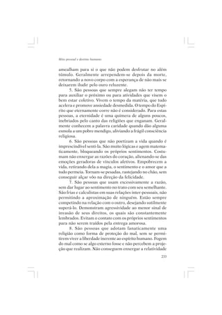 Mito pessoal e destino humano


amealham para si o que não podem desfrutar no além
túmulo. Geralmente arrependem-se depois da morte,
retornando a novo corpo com a esperança de não mais se
deixarem iludir pelo ouro reluzente.
      5. São pessoas que sempre alegam não ter tempo
para auxiliar o próximo ou para atividades que visem o
bem estar coletivo. Vivem o tempo da matéria, que tudo
acelera e promove ansiedade desmedida. O tempo do Espí-
rito que eternamente corre não é considerado. Para estas
pessoas, a eternidade é uma quimera de alguns poucos,
inebriados pelo canto das religiões que enganam. Geral-
mente conhecem a palavra caridade quando dão alguma
esmola a um pobre mendigo, aliviando a frágil consciência
religiosa.
      6. São pessoas que não poetizam a vida quando é
imprescindível senti-la. São muito lógicas e agem matema-
ticamente, bloqueando os próprios sentimentos. Costu-
mam não enxergar as razões do coração, alienando-se das
emoções geradoras de vínculos afetivos. Empobrecem a
vida, retirando dela a magia, o sentimento e o amor que a
tudo permeia. Tornam-se pesadas, rastejando no chão, sem
conseguir alçar vôo na direção da felicidade.
      7. São pessoas que usam excessivamente a razão,
sem dar lugar ao sentimento no trato com seu semelhante.
São frias e calculistas em suas relações inter-pessoais, não
permitindo a aproximação de ninguém. Estão sempre
competindo na relação com o outro, desejando sutilmente
superá-lo. Demonstram agressividade ao menor sinal de
invasão de seus direitos, os quais são constantemente
lembrados. Evitam o contato com os próprios sentimentos
para não serem traídos pela entrega amorosa.
      8. São pessoas que adotam fanaticamente uma
religião como forma de proteção do mal, sem se permi-
tirem viver a liberdade inerente ao espírito humano. Fogem
do mal como se algo externo fosse e não percebem a proje-
ção que realizam. Não conseguem enxergar a relatividade
                                                         233
 