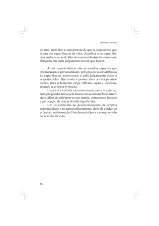 adenáuer novaes


do mal, nem têm a consciência de que o julgamento que
fazem das experiências da vida, classifica estas experiên-
cias em bem ou mal. Não vêem o mal dentro de si mesmas,
abrigado em cada julgamento moral que fazem.

       A tais características são acrescidos aspectos que
inferiorizam a personalidade, pelo pouco valor atribuído
às experiências emocionais e pelo julgamento ético a
respeito delas. Não basta a pessoa viver a vida passiva-
mente, pois o Universo exige reflexão, ação e escolhas,
visando a própria evolução.
       Uma vida voltada excessivamente para o externo,
com preponderância pela busca em acumular bens mate-
riais, além de sobrepor-se aos outros, certamente impede
a percepção de seu profundo significado.
       Um investimento no desenvolvimento da própria
personalidade e no autoconhecimento, além de cuidar da
própria transformação é fundamental para a compreensão
do sentido da vida.




234
 