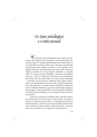 Mito pessoal e destino humano




             Os tipos psicológicos
              e o mito pessoal


       C   arl Gustav Jung considerava que todos os fenô-
menos psicológicos são expressões ou manifestações da
energia psíquica. A disposição (direção) da energia psíquica
na consciência orienta-a para que a atenção seja dirigida
inicialmente para objetos externos e, em seguida, para
objetos internos. Isso determina um certo valor maior aos
objetos externos ou às percepções subjetivas a respeito
deles. A energia psíquica dirigida e centrada nos objetos
externos, como a cooptá-los, determina um predomínio
da extroversão. Por outro lado, a energia psíquica dirigida
e centrada nas percepções subjetivas dos objetos deter-
mina um predomínio da introversão. O direcionamento
da energia psíquica e o modo como o indivíduo se relaciona
com os objetos modulam o grau de assimilação psíquica
das imagens e fatos percebidos. A percepção da realidade
se dá de forma automática e nem sempre é feita de forma
consciente.
      Com isso, podemos considerar duas atitudes típicas
no ser humano: a extroversão e a introversão. A primeira
orienta a consciência para fora e a segunda para dentro,
determinando a existência de pessoas predominantemente
extrovertidas ou introvertidas, respectivamente. A pessoa
mais extrovertida tem as seguintes características:
                                                         235
 