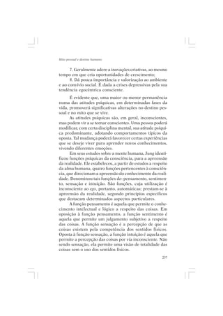 Mito pessoal e destino humano


      7. Geralmente adere a inovações criativas, ao mesmo
tempo em que cria oportunidades de crescimento;
      8. Dá pouca importância e valorização ao ambiente
e ao convívio social. É dada a crises depressivas pela sua
tendência egocêntrica consciente.
      É evidente que, uma maior ou menor permanência
numa das atitudes psíquicas, em determinadas fases da
vida, promoverá significativas alterações no destino pes-
soal e no mito que se vive.
      As atitudes psíquicas são, em geral, inconscientes,
mas podem vir a se tornar conscientes. Uma pessoa poderá
modificar, com certa disciplina mental, sua atitude psíqui-
ca predominante, adotando comportamentos típicos da
oposta. Tal mudança poderá favorecer certas experiências
que se deseje viver para aprender novos conhecimentos,
vivendo diferentes emoções.
      Em seus estudos sobre a mente humana, Jung identi-
ficou funções psíquicas da consciência, para a apreensão
da realidade. Ele estabeleceu, a partir de estudos a respeito
da alma humana, quatro funções pertencentes à consciên-
cia, que direcionam a apreensão do conhecimento da reali-
dade. Denominou tais funções de: pensamento, sentimen-
to, sensação e intuição. São funções, cuja utilização é
inconsciente ao ego, portanto, automáticas; prestam-se à
apreensão da realidade, segundo princípios específicos
que destacam determinados aspectos particulares.
      A função pensamento é aquela que permite o conhe-
cimento intelectual e lógico a respeito das coisas. Em
oposição à função pensamento, a função sentimento é
aquela que permite um julgamento subjetivo a respeito
das coisas. A função sensação é a percepção de que as
coisas existem pela competência dos sentidos físicos.
Oposta à função sensação, a função intuição é aquela que
permite a percepção das coisas por via inconsciente. Não
sendo sensação, ela permite uma visão de totalidade das
coisas sem o uso dos sentidos físicos.
                                                          237
 