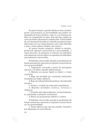 adenáuer novaes


      As quatro funções, quando aliadas às duas atitudes,
geram características na personalidade que podem ser
agrupadas de forma sintética, como se o ser humano pu-
desse ser enquadrado em tipos. Não são tipos rígidos ou
com seus limites plenamente estabelecidos. A diversidade
de seres humanos não pode ser reduzida a pequenos traços
observados em seu comportamento, pois cada indivíduo
é único, muito embora também seja coletivo.
      As quatro funções psíquicas, aliadas às atitudes,
promovem algumas características à personalidade, a
seguir descritas. As primeiras se referem aos indivíduos
marcadamente extrovertidos e as segundas aos indivíduos
marcadamente introvertidos.
      O indivíduo extrovertido, quando no predomínio da
função pensamento, apresenta as seguintes características
em sua personalidade:
      1. Julgamento orientado a partir de percepções
externas e de idéias captadas objetivamente;
      2. Mantém seu pensar ligado ao objeto e a fatos
concretos;
      3. Rege sua atividade por conclusões intelectuais
orientadas por dados objetivos;
      4. Rege sua vida por fórmulas práticas, não tolerando
exceções;
      5. Justiça e verdade são expressões superlativas;
      6. Reprime atividades estéticas, artísticas e
religiosas;
      7. Costuma agir impessoalmente, inconscientemen-
te, reprimindo os próprios sentimentos;
      8. Possui um pensamento sintético e criativo.
     O indivíduo extrovertido, quando no predomínio da
função sentimento, apresenta as seguintes características
em sua personalidade:
     1. Emite adjetivos que não são sentidos, fazendo-o
por adequação ou conveniência;
238
 