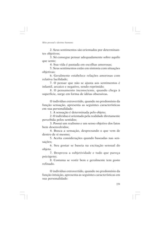 Mito pessoal e destino humano


      2. Seus sentimentos são orientados por determinan-
tes objetivos;
      3. Só consegue pensar adequadamente sobre aquilo
que sente;
      4. Sua vida é pautada em escolhas amorosas;
      5. Seus sentimentos estão em sintonia com situações
objetivas;
      6. Geralmente estabelece relações amorosas com
relativa facilidade;
      7. O pensar que não se ajusta aos sentimentos é
infantil, arcaico e negativo, sendo reprimido;
      8. O pensamento inconsciente, quando chega à
superfície, surge em forma de idéias obsessivas.

      O indivíduo extrovertido, quando no predomínio da
função sensação, apresenta as seguintes características
em sua personalidade:
      1. A sensação é determinada pelo objeto;
      2. O indivíduo é orientado pela realidade diretamente
percebida pelos sentidos;
      3. Possui um realismo e um senso objetivo dos fatos
bem desenvolvidos;
      4. Busca a sensação, desprezando o que vem de
dentro de si mesmo;
      5. Aceita considerações quando baseadas nas sen-
sações;
      6. Seu gostar se baseia na excitação sensual do
objeto.
      7. Despreza a subjetividade e tudo que pareça
psicógeno;
      8. Costuma se vestir bem e geralmente tem gosto
refinado.

     O indivíduo extrovertido, quando no predomínio da
função intuição, apresenta as seguintes características em
sua personalidade:
                                                        239
 