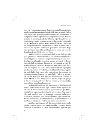adenáuer novaes


energia é uma necessidade da consciência lógica, porém
ainda limitada em sua dualidade. O Universo ainda é algo
desconhecido, porém maravilhosamente concebido e
sempre levando o espírito à sua própria felicidade. A visão
estreita do espírito, ainda na infância espiritual, leva-o ao
pessimismo e a não enxergar a maravilha que é a existência
em si. Nada deve levá-lo a crer em sofrimento eterno ou
em aniquilamento de sua existência. Deus elabora com a
atuação do espírito onde quer que ele se encontre. Seja
na matéria ou fora dela, a vida acontece como um convite
à realização do Si-Mesmo em Deus.
       A vida também contém ansiedade. Ansiedade gerada
pela ignorância do que resultará. Ela em si desafia a menor
das inteligências pela sua complexidade sempre crescente.
Qualquer explicação simplista atende apenas à redução
da ansiedade resultante da natural curiosidade acerca de
seu significado e sentido. Enquanto o espírito tenta deci-
frar os enigmas da vida, buscando entender a própria
existência, tem de providenciar vivê-la conforme as regras
da sociedade. Sua busca não o desobriga de cumprir os
ritos necessários de estar em sociedade. Poderá se alienar
em curtos períodos, mas retornar à luta diária, comum a
todos. Quem se alija da sociedade deverá pagar um preço
a ela por isso, devolvendo-lhe os valores e aprendizados
que colheu quando dela ausente.
       Independentemente da ansiedade, é fundamental
vivê-la, consciente de que algo fantástico nos aguarda lá
adiante. É preciso saber esperar, consciente de que Deus,
inteligência suprema, não deixa barato as coisas. Sua espera
não será passiva, mas em atividade constante pela auto-
realização, tanto na vida material como espiritualmente.
Para o ser humano, autoconsciente da própria existência e
de Deus, o futuro se constitui na maior obra divina.
       A vida, a que se pretende dar um sentido, contempla
muitos processos a serem experimentados e outros a serem
evitados. Necessário é viver intensamente aqueles que
24
 
