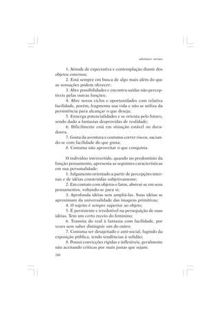 adenáuer novaes


       1. Atitude de expectativa e contemplação diante dos
objetos externos;
       2. Está sempre em busca de algo mais além do que
as sensações podem oferecer;
       3. Abre possibilidades e encontra saídas não percep-
tíveis pelas outras funções;
       4. Abre novos ciclos e oportunidades com relativa
facilidade, porém, fragmenta sua vida e não se utiliza da
persistência para alcançar o que deseja;
       5. Enxerga potencialidades e se orienta pelo futuro,
sendo dado a fantasias desprovidas de realidade;
       6. Dificilmente está em situação estável ou dura-
doura.
       7. Gosta da aventura e costuma correr riscos, sacian-
do-se com facilidade do que gosta;
       8. Costuma não aproveitar o que conquista.

      O indivíduo introvertido, quando no predomínio da
função pensamento, apresenta as seguintes características
em sua personalidade:
      1. Julgamento orientado a partir de percepções inter-
nas e de idéias construídas subjetivamente;
      2. Em contato com objetos e fatos, abstrai-se em seus
pensamentos, voltando-se para si;
      3. Aprofunda idéias sem ampliá-las. Suas idéias se
aproximam da universalidade das imagens primitivas;
      4. O sujeito é sempre superior ao objeto;
      5. É persistente e irredutível na perseguição de suas
idéias. Tem um certo receio do feminino;
      6. Transita do real à fantasia com facilidade, por
vezes sem saber distinguir um do outro;
      7. Costuma ser desajeitado e anti-social, fugindo da
exposição pública, tendo tendências à solidão;
      8. Possui convicções rígidas e inflexíveis, geralmente
não aceitando críticas por mais justas que sejam.
240
 