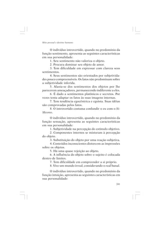 Mito pessoal e destino humano


      O indivíduo introvertido, quando no predomínio da
função sentimento, apresenta as seguintes características
em sua personalidade:
      1. Seu sentimento não valoriza o objeto.
      2. Procura dominar seu objeto de amor.
      3. Tem dificuldade em expressar com clareza seus
sentimentos.
      4. Seus sentimentos são orientados por subjetivida-
des pouco compreensíveis. Os fatos não predominam sobre
a subjetividade inferida.
      5. Afasta-se dos sentimentos dos objetos por lhe
parecerem ameaçadores, permanecendo indiferente a eles.
      6. É dado a sentimentos platônicos e secretos. Por
vezes tenta adaptar os fatos às suas imagens internas.
      7. Tem tendência egocêntrica e egoísta. Suas idéias
são comprovadas pelos fatos.
      8. O introvertido costuma confundir o eu com o Si-
Mesmo.
     O indivíduo introvertido, quando no predomínio da
função sensação, apresenta as seguintes características
em sua personalidade:
     1. Subjetividade na percepção do estímulo objetivo.
     2. Componentes internos se misturam à percepção
do objeto.
     3. Substituição do objeto por uma reação subjetiva.
     4. Conteúdos inconscientes distorcem as impressões
sobre os objetos.
     5. Há uma quase rejeição ao objeto.
     6. A influência do objeto sobre o sujeito é colocada
dentro de limites.
     7. Tem dificuldade em compreender a si próprio.
     8. Vive um mundo irreal, considerando o real banal.
     O indivíduo introvertido, quando no predomínio da
função intuição, apresenta as seguintes características em
sua personalidade:
                                                       241
 