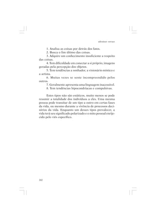 adenáuer novaes


      1. Analisa as coisas por detrás dos fatos.
      2. Busca o fim último das coisas.
      3. Adquire um conhecimento insuficiente a respeito
das coisas.
      4. Tem dificuldade em conectar a si próprio, imagens
geradas pela percepção dos objetos.
      5. Tem tendências a sonhador, a visionário místico e
a artista.
      6. Muitas vezes se sente incompreendido pelos
outros.
      7. Geralmente apresenta uma linguagem inacessível.
      8. Tem tendências hipocondríacas e compulsivas.

      Estes tipos não são estáticos, muito menos se pode
resumir a totalidade dos indivíduos a eles. Uma mesma
pessoa pode transitar de um tipo a outro em certas fases
da vida, ou mesmo durante a vivência de processos deci-
sórios da vida. Enquanto um desses tipos prevalecer, a
vida terá seu significado polarizado e o mito pessoal enrije-
cido pelo viés específico.




242
 