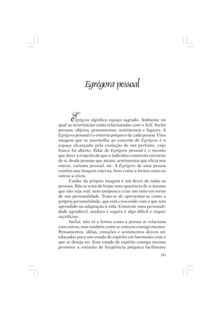Mito pessoal e destino humano




                 Egrégora pessoal


       E   grégora significa espaço sagrado. Ambiente no
qual as ocorrências estão relacionadas com o Self. Inclui
pessoas, objetos, pensamentos, sentimentos e lugares. A
Egrégora pessoal é o entorno psíquico de cada pessoa. Uma
imagem que se assemelha ao conceito de Egrégora é o
espaço alcançado pela exalação de um perfume, cujo
frasco foi aberto. Falar de Egrégora pessoal é o mesmo
que dizer a respeito do que o indivíduo construiu em torno
de si, desde pessoas que atraiu, sentimentos que elicia nos
outros, carisma pessoal, etc. A Egrégora de uma pessoa
contém sua imagem externa, bem como a forma como os
outros a vêem.
       Cuidar da própria imagem é um dever de todas as
pessoas. Não se trata de forjar uma aparência de si mesmo
que não seja real, nem tampouco criar um mito em torno
de sua personalidade. Trata-se de apresentar-se como a
própria personalidade, que está crescendo com o que tem
aprendido na adaptação à vida. Construir uma personali-
dade agradável, madura e segura é algo difícil e requer
sacrifícios.
       Inclui, não só a forma como a pessoa se relaciona
com outras, mas também como se conecta consigo mesmo.
Pensamentos, idéias, emoções e sentimentos devem ser
educados para um estado de espírito em harmonia com o
que se deseja ser. Esse estado de espírito consigo mesmo
promove a emissão de freqüência psíquica facilmente
                                                        243
 