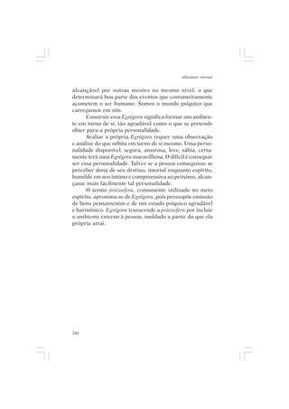 adenáuer novaes


alcançável por outras mentes no mesmo nível, o que
determinará boa parte dos eventos que costumeiramente
acometem o ser humano. Somos o mundo psíquico que
carregamos em nós.
      Construir essa Egrégora significa formar um ambien-
te em torno de si, tão agradável como o que se pretende
obter para a própria personalidade.
      Avaliar a própria Egrégora requer uma observação
e análise do que orbita em torno de si mesmo. Uma perso-
nalidade disponível, segura, amorosa, leve, sábia, certa-
mente terá uma Egrégora maravilhosa. O difícil é conseguir
ser essa personalidade. Talvez se a pessoa conseguisse se
perceber dona de seu destino, imortal enquanto espírito,
humilde em seu íntimo e compreensiva ao próximo, alcan-
çasse mais facilmente tal personalidade.
      O termo psicosfera, comumente utilizado no meio
espírita, aproxima-se de Egrégora, pois pressupõe emissão
de bons pensamentos e de um estado psíquico agradável
e harmônico. Egrégora transcende a psicosfera por incluir
o ambiente externo à pessoa, moldado a partir do que ela
própria atrai.




244
 