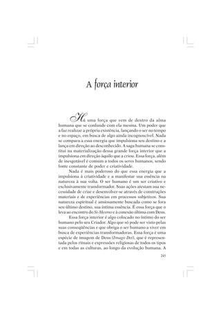 Mito pessoal e destino humano




                  A força interior


       H       á uma força que vem de dentro da alma
humana que se confunde com ela mesma. Um poder que
a faz realizar a própria existência, lançando o ser no tempo
e no espaço, em busca de algo ainda incognoscível. Nada
se compara a essa energia que impulsiona seu destino e a
lança em direção ao desconhecido. A saga humana se cons-
titui na materialização dessa grande força interior que a
impulsiona em direção àquilo que a criou. Essa força, além
de inesgotável é comum a todos os seres humanos, sendo
fonte constante de poder e criatividade.
       Nada é mais poderoso do que essa energia que a
impulsiona à criatividade e a manifestar sua essência na
natureza à sua volta. O ser humano é um ser criativo e
exclusivamente transformador. Suas ações atestam sua ne-
cessidade de criar e desenvolver-se através de construções
materiais e de experiências em processos subjetivos. Sua
natureza espiritual é ansiosamente buscada como se fora
seu último destino, sua íntima essência. É essa força que o
leva ao encontro do Si-Mesmo e à conexão última com Deus.
       Essa força interior é algo colocado no íntimo do ser
humano pelo seu Criador. Algo que só pode ser visto pelas
suas conseqüências e que obriga o ser humano a viver em
busca de experiências transformadoras. Essa força é uma
espécie de imagem de Deus (Imago Dei), que é represen-
tada pelos rituais e expressões religiosas de todos os tipos
e em todas as culturas, ao longo da evolução humana. A
                                                         245
 