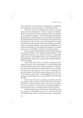 adenáuer novaes


marca de Deus no ser humano o impulsiona à realização
de sua própria essência, graças a essa força interior.
      Há uma Imago Dei (Imagem de Deus) no fundo
obscuro do inconsciente de cada ser humano, indepen-
dente da consciência de sua existência. Parte constituinte
de sua estrutura psíquica, ali foi instituída pela própria
geração divina, a fim de que servisse de modelo nas buscas
da alma pela sua essência. O ser humano incessantemente,
por força dessa Imago Dei, vem exteriorizando, ao longo
de sua história, através dos rituais, das religiões e manifes-
tações do sagrado, pálidas representações simbólicas, no
intuito de entender-se. Seu desejo de entender-se é maior
do que sua curiosidade a respeito do mundo externo.
      Essa energia impulsionadora encaminha o Espírito
na direção de Deus, num encantamento sublime. O ser
espiritual anseia por esse divino encontro, enamorado
pelos convites a ele dirigidos. Parece que a divindade, pro-
positadamente, torna esse encontro um mistério ansiosa-
mente desejado.
      Indo além dos limites racionais impostos pelas
experiências da vida, conectando-se à amorosidade que
permeia a Natureza, em suas várias expressões, consegue-
se sentir a presença divina em tudo que nos cerca. É pelos
fios invisíveis do amor à vida e pela consciência de
pertencimento à obra de Deus que se alcança o Si-Mesmo.
É necessário transcender as polaridades da razão e da
emoção, para alcançar-se a conectividade com o Criador
da vida.
      Sua Imago Dei o leva a projetar no mundo, fora de
seu íntimo, o que entende ser Deus. Ela o leva para fora a
fim de se encontrar consigo mesmo. As coisas e experiên-
cias com as quais se conecta são elementos simbólicos,
representativos de seu mundo interno e da Imago Dei.
      O ser humano precisa “levantar-se”. Perceber a força
que integra a intimidade de seu ser, como sendo sua
verdadeira alma. Dar-se conta de si mesmo, assumindo a
246
 