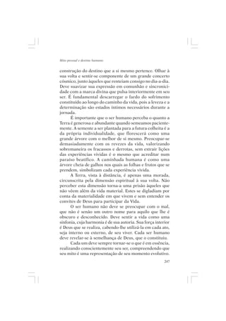Mito pessoal e destino humano


construção do destino que a si mesmo pertence. Olhar à
sua volta e sentir-se componente de um grande concerto
cósmico, junto àqueles que renteiam consigo no dia-a-dia.
Deve suavizar sua expressão em comunhão e sincronici-
dade com a marca divina que pulsa interiormente em seu
ser. É fundamental descarregar o fardo do sofrimento
constituído ao longo do caminho da vida, pois a leveza e a
determinação são estados íntimos necessários durante a
jornada.
      É importante que o ser humano perceba o quanto a
Terra é generosa e abundante quando semeamos paciente-
mente. A semente a ser plantada para a futura colheita é a
da própria individualidade, que florescerá como uma
grande árvore com o melhor de si mesmo. Preocupar-se
demasiadamente com os revezes da vida, valorizando
sobremaneira os fracassos e derrotas, sem extrair lições
das experiências vividas é o mesmo que acreditar num
paraíso beatífico. A caminhada humana é como uma
árvore cheia de galhos nos quais as folhas e frutos que se
prendem, simbolizam cada experiência vivida.
      A Terra, vista à distância, é apenas uma morada,
circunscrita pela dimensão espiritual à sua volta. Não
perceber esta dimensão torna-a uma prisão àqueles que
não vêem além da vida material. Estes se digladiam por
conta da materialidade em que vivem e sem entender os
convites de Deus para participar da Vida.
      O ser humano não deve se preocupar com o mal,
que não é senão um outro nome para aquilo que lhe é
obscuro e desconhecido. Deve sentir a vida como uma
sinfonia, cuja harmonia é de sua autoria. Sua força interior
é Deus que se realiza, cabendo-lhe utilizá-la em cada ato,
seja interno ou externo, de seu viver. Cada ser humano
deve revelar-se à semelhança de Deus, que o constituiu.
      Cada um deve sempre tornar-se o que é em essência,
realizando conscientemente seu ser, compreendendo que
seu mito é uma representação de seu momento evolutivo.
                                                         247
 
