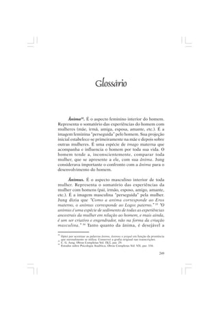 Mito pessoal e destino humano




                              Glossário


      Ânima28. É o aspecto feminino interior do homem.
Representa o somatório das experiências do homem com
mulheres (mãe, irmã, amiga, esposa, amante, etc.). É a
imagem feminina “perseguida” pelo homem. Sua projeção
inicial estabelece-se primeiramente na mãe e depois sobre
outras mulheres. É uma espécie de imago materna que
acompanha e influencia o homem por toda sua vida. O
homem tende a, inconscientemente, comparar toda
mulher, que se apresente a ele, com sua ânima. Jung
considerava importante o confronto com a ânima para o
desenvolvimento do homem.

       Ânimus. É o aspecto masculino interior de toda
mulher. Representa o somatório das experiências da
mulher com homens (pai, irmão, esposo, amigo, amante,
etc.). É a imagem masculina “perseguida” pela mulher.
Jung dizia que “Como a anima corresponde ao Eros
materno, o animus corresponde ao Logos paterno.” 29 “O
animus é uma espécie de sedimento de todas as experiências
ancestrais da mulher em relação ao homem, e mais ainda,
é um ser criativo e engendrador, não na forma da criação
masculina.” 30 Tanto quanto da ânima, é desejável a

28
     Optei por acentuar as palavras ânima, ânimus e psiquê em função da pronúncia
29
     que normalmente se utiliza. Conservei a grafia original nas transcrições.
30
     C. G. Jung, Obras Completas Vol. IX/2, par. 29.
     Estudos sobre Psicologia Analítica, Obras Completas Vol. VII, par. 336.

                                                                             249
 