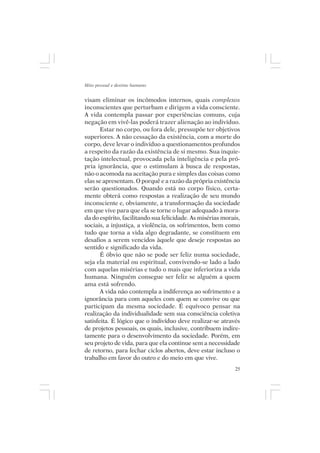 Mito pessoal e destino humano


visam eliminar os incômodos internos, quais complexos
inconscientes que perturbam e dirigem a vida consciente.
A vida contempla passar por experiências comuns, cuja
negação em vivê-las poderá trazer alienação ao indivíduo.
       Estar no corpo, ou fora dele, pressupõe ter objetivos
superiores. A não cessação da existência, com a morte do
corpo, deve levar o indivíduo a questionamentos profundos
a respeito da razão da existência de si mesmo. Sua inquie-
tação intelectual, provocada pela inteligência e pela pró-
pria ignorância, que o estimulam à busca de respostas,
não o acomoda na aceitação pura e simples das coisas como
elas se apresentam. O porquê e a razão da própria existência
serão questionados. Quando está no corpo físico, certa-
mente obterá como respostas a realização de seu mundo
inconsciente e, obviamente, a transformação da sociedade
em que vive para que ela se torne o lugar adequado à mora-
da do espírito, facilitando sua felicidade. As misérias morais,
sociais, a injustiça, a violência, os sofrimentos, bem como
tudo que torna a vida algo degradante, se constituem em
desafios a serem vencidos àquele que deseje respostas ao
sentido e significado da vida.
       É óbvio que não se pode ser feliz numa sociedade,
seja ela material ou espiritual, convivendo-se lado a lado
com aquelas misérias e tudo o mais que inferioriza a vida
humana. Ninguém consegue ser feliz se alguém a quem
ama está sofrendo.
       A vida não contempla a indiferença ao sofrimento e a
ignorância para com aqueles com quem se convive ou que
participam da mesma sociedade. É equívoco pensar na
realização da individualidade sem sua consciência coletiva
satisfeita. É lógico que o indivíduo deve realizar-se através
de projetos pessoais, os quais, inclusive, contribuem indire-
tamente para o desenvolvimento da sociedade. Porém, em
seu projeto de vida, para que ela continue sem a necessidade
de retorno, para fechar ciclos abertos, deve estar incluso o
trabalho em favor do outro e do meio em que vive.
                                                             25
 