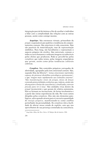 adenáuer novaes


integração parcial do ânimus a fim de auxiliar o indivíduo
a lidar com a complexidade das relações com as outras
pessoas, assim como consigo mesmo.

      Arquétipo. São estruturas virtuais, primordiais da
psiquê, responsáveis por padrões e tendências de compor-
tamentos comuns. São anteriores à vida consciente. Não
são passíveis de materialização, mas de representação
simbólica. Para Jung, são hereditários e representam o
aspecto psíquico do cérebro. São universais, comuns a
todos os seres humanos e ordenam imagens reconhecíveis
pelos efeitos que produzem. Pode-se percebê-los pelos
complexos que todos temos, pelas imagens arquetípicas
que geram, assim como pelas tendências culturais
coletivas.

      Complexo. São conteúdos psíquicos carregados de
afetividade, agrupados pelo tom emocional comum. São,
segundo Nise da Silveira31, ‘temas emocionais reprimidos
capazes de provocar distúrbios psicológicos permanentes’,
e que ‘reagem mais rapidamente aos estímulos externos’.
‘São manifestações vitais da psique, feixes de forças
contendo potencialidades evolutivas que, todavia, ainda não
alcançaram o limiar da consciência e, irrealizadas, exercem
pressão para vir à tona.’ São unidades vivas dentro da
psiquê inconsciente e que gozam de relativa autonomia.
Eles se formam no inconsciente, de forma involuntária e
a partir das várias experiências da vida. Por vezes somos
dirigidos pelos complexos. Eles não são elementos pato-
lógicos, salvo quando atraem para si excessiva quantidade
de energia psíquica, manifestando-se como conflito
perturbador da personalidade. Os complexos têm a facili-
dade de alterar nosso estado de espírito, sem que nos
apercebamos de sua presença constelada na consciência.
31
     Jung Vida e Obra, Ed. Paz e Terra, 14ª Edição, Rio de Janeiro, 1994.

250
 