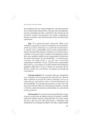 Mito pessoal e destino humano


À semelhança de um campo magnético, não são passíveis
de ser observados diretamente, mas por meio da aglutina-
ção de conteúdos que lhes constituem. No âmago de um
complexo sempre encontramos um núcleo arquetípico.
Nossos complexos são elementos presentes nas obsessões
espirituais.

      Ego. É o sujeito da ação consciente. Num certo
sentido é o primeiro complexo a se formar na consciência,
sendo seu centro. Estrutura-se a partir do inconsciente e
é, muitas vezes, confundido com o centro organizador e
diretor do aparelho psíquico. Conhecer a si mesmo não é
conhecer o eu ou ego, que só conhece seus próprios conteú-
dos, mas, também, aquele centro organizador. O processo
de desenvolvimento da personalidade, a individuação,
consiste em diferenciar o ego de suas estruturas
arquetípicas auxiliares. O ego, o Self (centro organizador
da psiquê) e o ego onírico (o eu dos sonhos) são instâncias
psíquicas diferentes. O ego se baseia no arquétipo do Si-
Mesmo, sendo, de certa forma, seu agente no mundo da
consciência.

      Energia psíquica. É a energia vital que impulsiona
o ser humano em seu processo de individuação. Através
dela, existente na psiquê de cada ser humano, vive-se as
experiências necessárias para o desenvolvimento da
personalidade. É a energia que promove a vida e faz com
que ela aconteça. Palavras como desejo, impulso, vontade
e instinto, estão diretamente relacionadas ao conceito de
energia psíquica.

      Extroversão. É o movimento promovido pela energia
psíquica na direção do objeto externo. O sujeito é mobili-
zado pelo objeto externo, atribuindo-lhe um valor maior
do que o que ele tem. Na extroversão, o indivíduo está
alienado de si em função do objeto e de toda a subjetividade
                                                         251
 