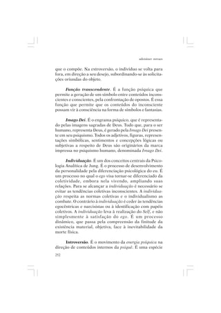 adenáuer novaes


que o compõe. Na extroversão, o indivíduo se volta para
fora, em direção a seu desejo, subordinando-se às solicita-
ções oriundas do objeto.

      Função transcendente. É a função psíquica que
permite a geração de um símbolo entre conteúdos incons-
cientes e conscientes, pela confrontação de opostos. É essa
função que permite que os conteúdos do inconsciente
possam vir à consciência na forma de símbolos e fantasias.

      Imago Dei. É o engrama psíquico, que é representa-
do pelas imagens sagradas de Deus. Tudo que, para o ser
humano, representa Deus, é gerado pela Imago Dei presen-
te em seu psiquismo. Todos os adjetivos, figuras, represen-
tações simbólicas, sentimentos e concepções lógicas ou
subjetivas a respeito de Deus são originários da marca
impressa no psiquismo humano, denominada Imago Dei.

      Individuação. É um dos conceitos centrais da Psico-
logia Analítica de Jung. É o processo de desenvolvimento
da personalidade pela diferenciação psicológica do eu. É
um processo no qual o ego visa tornar-se diferenciado da
coletividade, embora nela vivendo, ampliando suas
relações. Para se alcançar a individuação é necessário se
evitar as tendências coletivas inconscientes. A individua-
ção respeita as normas coletivas e o individualismo as
combate. O contrário à individuação é ceder às tendências
egocêntricas e narcisistas ou à identificação com papéis
coletivos. A individuação leva à realização do Self, e não
simplesmente à satisfação do ego. É um processo
dinâmico, que passa pela compreensão da finitude da
existência material, objetiva, face à inevitabilidade da
morte física.

     Introversão. É o movimento da energia psíquica na
direção de conteúdos internos da psiquê. É uma espécie
252
 