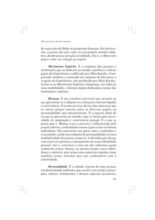 Mito pessoal e destino humano


de regressão da libido no psiquismo humano. Na introver-
são, a pessoa dá mais valor ao seu próprio mundo subje-
tivo, dando pouca atenção à realidade, isto é, o objeto tem
pouco valor em relação ao sujeito.

      Movimento Espírita. É o conjunto das pessoas e
instituições que se dedicam ao estudo, à prática e à divul-
gação do Espiritismo, codificado por Allan Kardec. Com-
preende também o conteúdo do conjunto da literatura a
respeito do Espiritismo, não produzida por Allan Kardec.
Inclui-se no Movimento Espírita a Imprensa, em todas as
suas modalidades, e demais órgãos dedicados à união das
instituições espíritas.

      Persona. É um complexo funcional que permite ao
ego apresentar-se e adaptar-se a situações externas ligadas
à convivência. O termo persona deriva das máscaras que
os atores gregos usavam para os diversos papéis ou
personalidades que interpretavam. É o aspecto ideal do
eu que se apresenta ao mundo e que se forma pela neces-
sidade de adaptação e convivência pessoal. É o que se
pensa que é. Muitas vezes a persona é influenciada pela
psiquê coletiva, confundindo nossas ações como se fossem
individuais. Ela representa um pacto entre o indivíduo e
a sociedade, sendo um conjunto de personalidades ou uma
multiplicidade de pessoas numa só. A identificação do ego
com a persona provoca o afastamento de nossa identidade
pessoal, isto é, corremos o risco de não sabermos quem
realmente somos. Somos, ao mesmo tempo, seres indivi-
duais e coletivos, pois temos uma natureza singular como
também temos atitudes que nos confundem com a
coletividade.

      Personalidade. É a atitude externa de uma pessoa,
em determinado ambiente, que envolve seu caráter, princí-
pios, valores, sentimentos e demais aspectos acessórios,
                                                        253
 