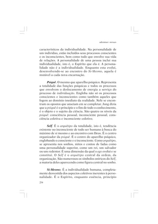 adenáuer novaes


característicos da individualidade. Na personalidade de
um indivíduo, estão incluídos seus processos conscientes
e os inconscientes, bem como tudo que envolve sua vida
de relações. A personalidade de uma pessoa inclui sua
individualidade, isto é, o Espírito que ela é. A persona-
lidade não é a individualidade. Enquanto esta evolui,
desenvolvendo-se ao encontro do Si-Mesmo, aquela é
mutável a cada nova encarnação.

      Psiquê. O mesmo que aparelho psíquico. Representa
a totalidade das funções psíquicas e todos os processos
que envolvem o deslocamento de energia a serviço do
processo de individuação. Engloba não só os processos
conscientes e inconscientes como também aqueles que
fogem ao domínio imediato da realidade. Nele se encon-
tram os opostos que anseiam em se completar. Jung dizia
que a psiquê é o princípio e o fim de todo o conhecimento,
é o objeto e o sujeito da ciência. São quatro os níveis da
psiquê: consciência pessoal, inconsciente pessoal, cons-
ciência coletiva e inconsciente coletivo.

      Self. É o arquétipo da totalidade, isto é, tendência
existente no inconsciente de todo ser humano à busca do
máximo de si mesmo e ao encontro com Deus. É o centro
organizador da psiquê. É o centro do aparelho psíquico,
englobando o consciente e o inconsciente. Como arquétipo,
se apresenta nos sonhos, mitos e contos de fadas como
uma personalidade superior, como um rei, um salvador
ou um redentor. É uma dimensão da qual o ego evolui e se
constitui. O Self é o arquétipo central da ordem, da
organização. São numerosos os símbolos oníricos do Self,
a maioria deles aparecendo como figura central no sonho.

     Si-Mesmo. É a individualidade humana, completa-
mente desvestida dos aspectos coletivos inerentes à perso-
nalidade. É o Espírito, enquanto essência, princípio
254
 
