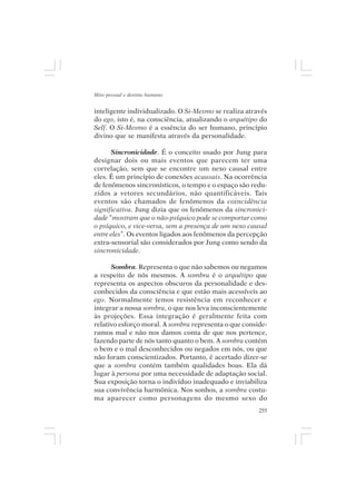 Mito pessoal e destino humano


inteligente individualizado. O Si-Mesmo se realiza através
do ego, isto é, na consciência, atualizando o arquétipo do
Self. O Si-Mesmo é a essência do ser humano, princípio
divino que se manifesta através da personalidade.

      Sincronicidade. É o conceito usado por Jung para
designar dois ou mais eventos que parecem ter uma
correlação, sem que se encontre um nexo causal entre
eles. É um princípio de conexões acausais. Na ocorrência
de fenômenos sincronísticos, o tempo e o espaço são redu-
zidos a vetores secundários, não quantificáveis. Tais
eventos são chamados de fenômenos da coincidência
significativa. Jung dizia que os fenômenos da sincronici-
dade “mostram que o não-psíquico pode se comportar como
o psíquico, e vice-versa, sem a presença de um nexo causal
entre eles”. Os eventos ligados aos fenômenos da percepção
extra-sensorial são considerados por Jung como sendo da
sincronicidade.

      Sombra. Representa o que não sabemos ou negamos
a respeito de nós mesmos. A sombra é o arquétipo que
representa os aspectos obscuros da personalidade e des-
conhecidos da consciência e que estão mais acessíveis ao
ego. Normalmente temos resistência em reconhecer e
integrar a nossa sombra, o que nos leva inconscientemente
às projeções. Essa integração é geralmente feita com
relativo esforço moral. A sombra representa o que conside-
ramos mal e não nos damos conta de que nos pertence,
fazendo parte de nós tanto quanto o bem. A sombra contém
o bem e o mal desconhecidos ou negados em nós, ou que
não foram conscientizados. Portanto, é acertado dizer-se
que a sombra contém também qualidades boas. Ela dá
lugar à persona por uma necessidade de adaptação social.
Sua exposição torna o indivíduo inadequado e inviabiliza
sua convivência harmônica. Nos sonhos, a sombra costu-
ma aparecer como personagens do mesmo sexo do
                                                       255
 