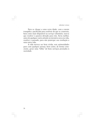 adenáuer novaes


      Para se chegar a uma certa idade, com a mente
tranqüila e pacificada para usufruir do que se construiu,
bem como mais disponível ao serviço voluntário, tem-se
que resolver o passivo deixado para trás. Seria melhor,
antes de qualquer outra atitude ou iniciativa nova na vida,
resolver o passado, para não postergar sua resolução a
uma outra vida.
      A vida merece ser bem vivida, sem animosidades
para com qualquer pessoa, bem como, de forma cons-
ciente, gerar uma “folha” de bons serviços prestados à
sociedade.




26
 