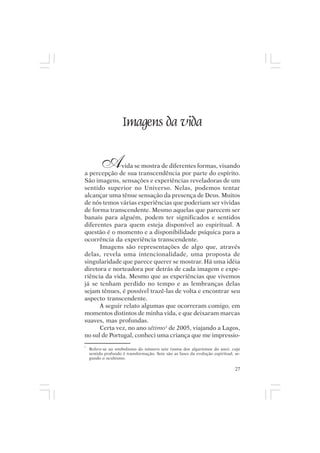 Mito pessoal e destino humano




                     Imagens da vida

         A    vida se mostra de diferentes formas, visando
a percepção de sua transcendência por parte do espírito.
São imagens, sensações e experiências reveladoras de um
sentido superior no Universo. Nelas, podemos tentar
alcançar uma tênue sensação da presença de Deus. Muitos
de nós temos várias experiências que poderiam ser vividas
de forma transcendente. Mesmo aquelas que parecem ser
banais para alguém, podem ter significados e sentidos
diferentes para quem esteja disponível ao espiritual. A
questão é o momento e a disponibilidade psíquica para a
ocorrência da experiência transcendente.
      Imagens são representações de algo que, através
delas, revela uma intencionalidade, uma proposta de
singularidade que parece querer se mostrar. Há uma idéia
diretora e norteadora por detrás de cada imagem e expe-
riência da vida. Mesmo que as experiências que vivemos
já se tenham perdido no tempo e as lembranças delas
sejam tênues, é possível trazê-las de volta e encontrar seu
aspecto transcendente.
      A seguir relato algumas que ocorreram comigo, em
momentos distintos de minha vida, e que deixaram marcas
suaves, mas profundas.
      Certa vez, no ano sétimo1 de 2005, viajando a Lagos,
no sul de Portugal, conheci uma criança que me impressio-
1
    Refere-se ao simbolismo do número sete (soma dos algarismos do ano), cujo
    sentido profundo é transformação. Sete são as fases da evolução espiritual, se-
    gundo o ocultismo.

                                                                                27
 
