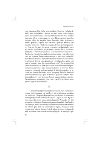 adenáuer novaes


nou bastante. Ela tinha seis aninhos. Esperta e cheia de
vida, toda manhã ia à casa de sua avó, onde estive hospe-
dado por quatro dias, e me acordava com um belo sorriso
que, não só se estampava em seus lábios, como também
em seu olhar de alegria. Num daqueles dias, próximo a
minha partida, aquela bela criança, que me parecia um
espírito amoroso e de bom coração, trouxe-me um presen-
te. Era um de seus bonecos, com um cordão atado para
ser usado pendurado no pescoço. Ao me dar o presente,
afirmou: “é para Adenáuer não se esquecer nunca de mim”.
Aquilo me emocionou, pela espontaneidade e carinho com
que me tratava. Essa mesma criança, uma outra manhã,
acordara admirada do sol brilhante e bonito no horizonte,
e, como se fizesse uma prece em voz alta, disse para sua
mãe e irmãos: “que dia maravilhoso esse”. Só um espírito
liberto das amarras da tristeza e do pessimismo consegue,
tão precocemente, agir dessa maneira. O sorriso dessa
criança, como de outras tantas, é algo impagável e se
constitui numa das mais belas imagens da vida. Percebi
com aquela criança, que, melhor do que ser o objeto para
quem ela sorri é ser a causa de sua alegria íntima. A satis-
fação interna alcançada com esta experiência é um exem-
plo de algo transcendente.



      Uma outra experiência emocionante para mim ocor-
reu na oportunidade em que levei um grupo para uns dias
de retiro na Chapada Diamantina, na Bahia. Estávamos
numa pequena localidade chamada Capão (Caeté Açu), e
nos hospedáramos numa aconchegante Pousada. No dia
seguinte à chegada, fizemos uma caminhada à Cachoeira
da Fumaça. Trata-se de uma cachoeira de cerca 400 metros
de altura que, por ser um filete de água, chega ao solo
como uma névoa úmida. Lá de cima tem-se a visão do
vale imenso e convidativo à contemplação. A sensação que
28
 