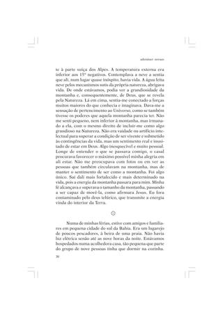 adenáuer novaes


te à parte suíça dos Alpes. A temperatura externa era
inferior aos 15º negativos. Contemplava a neve a sentia
que ali, num lugar quase inóspito, havia vida. A água feita
neve pelos mecanismos sutis da própria natureza, abrigava
vida. De onde estávamos, podia ver a grandiosidade da
montanha e, consequentemente, de Deus, que se revela
pela Natureza. Lá em cima, sentia-me conectado a forças
muitos maiores do que conhecia e imaginava. Dava-me a
sensação de pertencimento ao Universo, como se também
tivesse os poderes que aquela montanha parecia ter. Não
me senti pequeno, nem inferior à montanha, mas irmana-
do a ela, com o mesmo direito de incluir-me como algo
grandioso na Natureza. Não era vaidade ou artifício inte-
lectual para superar a condição de ser vivente e submetido
às contingências da vida, mas um sentimento real e inusi-
tado de estar em Deus. Algo inesquecível e muito pessoal.
Longe de entender o que se passava comigo, o casal
procurava favorecer o máximo possível minha alegria em
ali estar. Não me preocupava com fotos ou em ver as
pessoas que também circulavam na montanha, mas de
manter o sentimento de ser como a montanha. Foi algo
único. Saí dali mais fortalecido e mais determinado na
vida, pois a energia da montanha passara para mim. Minha
fé alcançava e superava o tamanho da montanha, passando
a ser capaz de movê-la, como afirmara Jesus. Eu fora
contaminado pelo deus telúrico, que transmite a energia
vinda do interior da Terra.



      Numa de minhas férias, estive com amigos e familia-
res em pequena cidade do sul da Bahia. Era um lugarejo
de poucos pescadores, à beira de uma praia. Não havia
luz elétrica senão até as nove horas da noite. Estávamos
hospedados numa acolhedora casa, tão pequena que parte
do grupo de nove pessoas tinha que dormir na cozinha.
30
 