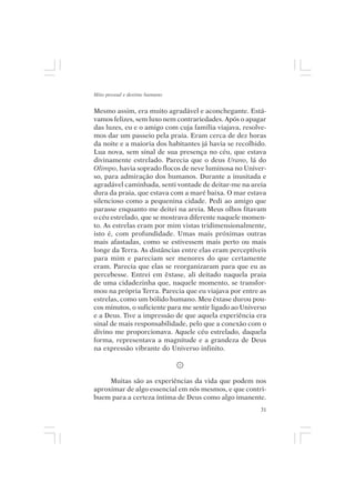 Mito pessoal e destino humano


Mesmo assim, era muito agradável e aconchegante. Está-
vamos felizes, sem luxo nem contrariedades. Após o apagar
das luzes, eu e o amigo com cuja família viajava, resolve-
mos dar um passeio pela praia. Eram cerca de dez horas
da noite e a maioria dos habitantes já havia se recolhido.
Lua nova, sem sinal de sua presença no céu, que estava
divinamente estrelado. Parecia que o deus Urano, lá do
Olimpo, havia soprado flocos de neve luminosa no Univer-
so, para admiração dos humanos. Durante a inusitada e
agradável caminhada, senti vontade de deitar-me na areia
dura da praia, que estava com a maré baixa. O mar estava
silencioso como a pequenina cidade. Pedi ao amigo que
parasse enquanto me deitei na areia. Meus olhos fitavam
o céu estrelado, que se mostrava diferente naquele momen-
to. As estrelas eram por mim vistas tridimensionalmente,
isto é, com profundidade. Umas mais próximas outras
mais afastadas, como se estivessem mais perto ou mais
longe da Terra. As distâncias entre elas eram perceptíveis
para mim e pareciam ser menores do que certamente
eram. Parecia que elas se reorganizaram para que eu as
percebesse. Entrei em êxtase, ali deitado naquela praia
de uma cidadezinha que, naquele momento, se transfor-
mou na própria Terra. Parecia que eu viajava por entre as
estrelas, como um bólido humano. Meu êxtase durou pou-
cos minutos, o suficiente para me sentir ligado ao Universo
e a Deus. Tive a impressão de que aquela experiência era
sinal de mais responsabilidade, pelo que a conexão com o
divino me proporcionava. Aquele céu estrelado, daquela
forma, representava a magnitude e a grandeza de Deus
na expressão vibrante do Universo infinito.



     Muitas são as experiências da vida que podem nos
aproximar de algo essencial em nós mesmos, e que contri-
buem para a certeza íntima de Deus como algo imanente.
                                                         31
 