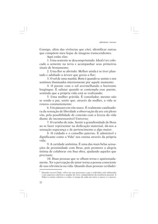 adenáuer novaes


Consigo, além das vivências que citei, identificar outras
que compõem meu leque de imagens transcendentes.
      Aqui estão elas:
      1. Uma semente se descomprimindo. Ideal é ter colo-
cado a semente na terra e acompanhar seus primeiros
sinais de brotamento;
      2. Uma flor se abrindo. Melhor ainda é se tiver plan-
tado e adubado a árvore que gerou a flor;
      3. O sol de uma manhã. Bom é quando se assiste e nos
sentimos iluminados interiormente por aquele momento;
      4. O poente com o sol avermelhando o horizonte
longínquo. É salutar quando se contempla esse poente,
sentindo que a própria vida está se realizando;
      5. Uma mulher grávida. É consolador, mesmo não
se sendo o pai, sentir que, através da mulher, a vida se
renova constantemente;
      6. Um pássaro em vôo suave. É realmente catalisado-
ra da sensação de liberdade a observação da ave em pleno
vôo, pela possibilidade de conexão com a leveza da vida
diante do incomensurável Universo;
      7. O carinho de mãe. Sentir a grandiosidade de Deus
ao se fazer representar na dedicação maternal, dá-nos a
sensação segurança e de pertencimento a algo maior;
      8. O cuidado e o conselho paterno. É admirável e
dignificante como a Vida2 nos ensina através da própria
vida;
      9. A caridade anônima. É uma das mais belas sensa-
ções de proximidade com Deus, pois promove a alegria
íntima de colaborar em Sua obra, ajudando aqueles que
precisam;
      10. Duas pessoas que se olham terna e apaixonada-
mente. Ter a percepção do amor torna a pessoa consciente
de sua relevância na vida. Quando duas pessoas verdadei-
2
    Quando escrevo Vida, refiro-me aos processos a que o indivíduo está submetido
    e aos aspectos coletivos e amplos do viver, independente da existência pessoal. A
    Vida é o existir coletivo e a vida é o tempo de cada um entre o nascer e o morrer.

32
 