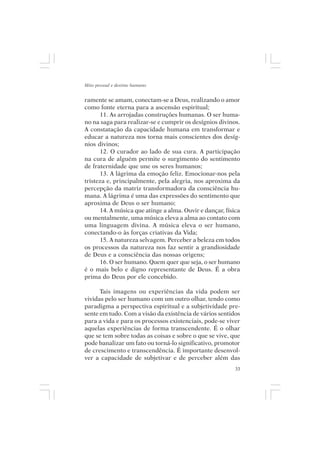 Mito pessoal e destino humano


ramente se amam, conectam-se a Deus, realizando o amor
como fonte eterna para a ascensão espiritual;
      11. As arrojadas construções humanas. O ser huma-
no na saga para realizar-se e cumprir os desígnios divinos.
A constatação da capacidade humana em transformar e
educar a natureza nos torna mais conscientes dos desíg-
nios divinos;
      12. O curador ao lado de sua cura. A participação
na cura de alguém permite o surgimento do sentimento
de fraternidade que une os seres humanos;
      13. A lágrima da emoção feliz. Emocionar-nos pela
tristeza e, principalmente, pela alegria, nos aproxima da
percepção da matriz transformadora da consciência hu-
mana. A lágrima é uma das expressões do sentimento que
aproxima de Deus o ser humano;
      14. A música que atinge a alma. Ouvir e dançar, física
ou mentalmente, uma música eleva a alma ao contato com
uma linguagem divina. A música eleva o ser humano,
conectando-o às forças criativas da Vida;
      15. A natureza selvagem. Perceber a beleza em todos
os processos da natureza nos faz sentir a grandiosidade
de Deus e a consciência das nossas origens;
      16. O ser humano. Quem quer que seja, o ser humano
é o mais belo e digno representante de Deus. É a obra
prima do Deus por ele concebido.

      Tais imagens ou experiências da vida podem ser
vividas pelo ser humano com um outro olhar, tendo como
paradigma a perspectiva espiritual e a subjetividade pre-
sente em tudo. Com a visão da existência de vários sentidos
para a vida e para os processos existenciais, pode-se viver
aquelas experiências de forma transcendente. É o olhar
que se tem sobre todas as coisas e sobre o que se vive, que
pode banalizar um fato ou torná-lo significativo, promotor
de crescimento e transcendência. É importante desenvol-
ver a capacidade de subjetivar e de perceber além das
                                                          33
 