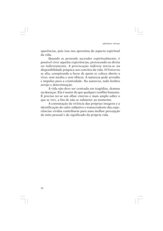 adenáuer novaes


aparências, pois isso nos aproxima do aspecto espiritual
da vida.
      Quando se pretende ascender espiritualmente, é
possível viver aquelas experiências, provocando-as direta
ou indiretamente. A provocação indireta inicia-se na
disponibilidade psíquica aos convites da vida. O Universo
se alia, conspirando a favor de quem se coloca aberto a
viver, sem medos e sem tibieza. A natureza pede arroubo
e impulso para a criatividade. Na natureza, tudo lembra
arrojo e determinação.
      A vida não deve ser centrada em tragédias, dramas
ou doenças. Ela é maior do que qualquer conflito humano.
É preciso ter-se um olhar externo e mais amplo sobre o
que se vive, a fim de não se submeter ao momento.
      A constatação da vivência das próprias imagens e a
identificação do valor subjetivo e transcendente das expe-
riências vividas contribuem para uma melhor percepção
do mito pessoal e do significado da própria vida.




34
 