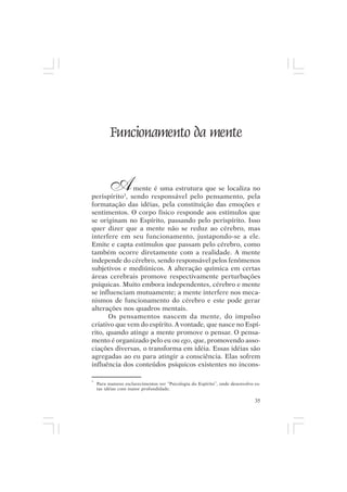 Mito pessoal e destino humano




          Funcionamento da mente


         A     mente é uma estrutura que se localiza no
perispírito3, sendo responsável pelo pensamento, pela
formatação das idéias, pela constituição das emoções e
sentimentos. O corpo físico responde aos estímulos que
se originam no Espírito, passando pelo perispírito. Isso
quer dizer que a mente não se reduz ao cérebro, mas
interfere em seu funcionamento, justapondo-se a ele.
Emite e capta estímulos que passam pelo cérebro, como
também ocorre diretamente com a realidade. A mente
independe do cérebro, sendo responsável pelos fenômenos
subjetivos e mediúnicos. A alteração química em certas
áreas cerebrais promove respectivamente perturbações
psíquicas. Muito embora independentes, cérebro e mente
se influenciam mutuamente; a mente interfere nos meca-
nismos de funcionamento do cérebro e este pode gerar
alterações nos quadros mentais.
       Os pensamentos nascem da mente, do impulso
criativo que vem do espírito. A vontade, que nasce no Espí-
rito, quando atinge a mente promove o pensar. O pensa-
mento é organizado pelo eu ou ego, que, promovendo asso-
ciações diversas, o transforma em idéia. Essas idéias são
agregadas ao eu para atingir a consciência. Elas sofrem
influência dos conteúdos psíquicos existentes no incons-

3
    Para maiores esclarecimentos ver “Psicologia do Espírito”, onde desenvolvo es-
    tas idéias com maior profundidade.

                                                                               35
 