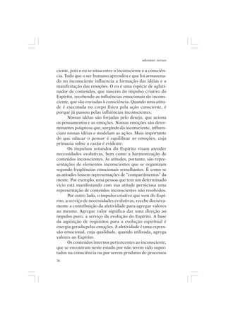 adenáuer novaes


ciente, pois o eu se situa entre o inconsciente e a consciên-
cia. Tudo que o ser humano aprendeu e que foi armazena-
do no inconsciente influencia a formação das idéias e a
manifestação das emoções. O eu é uma espécie de agluti-
nador de conteúdos, que nascem do impulso criativo do
Espírito, recebendo as influências emocionais do incons-
ciente, que são enviadas à consciência. Quando uma atitu-
de é executada no corpo físico pela ação consciente, é
porque já passou pelas influências inconscientes.
       Nossas idéias são forjadas pelo desejo, que aciona
os pensamentos e as emoções. Nossas emoções são deter-
minantes psíquicos que, surgindo do inconsciente, influen-
ciam nossas idéias e modelam as ações. Mais importante
do que educar o pensar é equilibrar as emoções, cuja
primazia sobre a razão é evidente.
       Os impulsos oriundos do Espírito visam atender
necessidades evolutivas, bem como a harmonização de
conteúdos inconscientes. As atitudes, portanto, são repre-
sentações de elementos inconscientes que se organizam
segundo freqüências emocionais semelhantes. É como se
as atitudes fossem representações de “compartimentos” da
mente. Por exemplo, uma pessoa que tem um determinado
vício está manifestando com sua atitude perniciosa uma
representação de conteúdos inconscientes não resolvidos.
       Por outro lado, o impulso criativo que vem do Espí-
rito, a serviço de necessidades evolutivas, recebe decisiva-
mente a contribuição da afetividade para agregar valores
ao mesmo. Agregar valor significa dar uma direção ao
impulso puro, a serviço da evolução do Espírito. A base
da aquisição de requisitos para a evolução espiritual é
energia gerada pelas emoções. A afetividade é uma expres-
são emocional, cuja qualidade, quando utilizada, agrega
valores ao Espírito.
       Os conteúdos internos pertencentes ao inconsciente,
que se encontram neste estado por não terem sido supor-
tados na consciência ou por serem produtos de processos
36
 