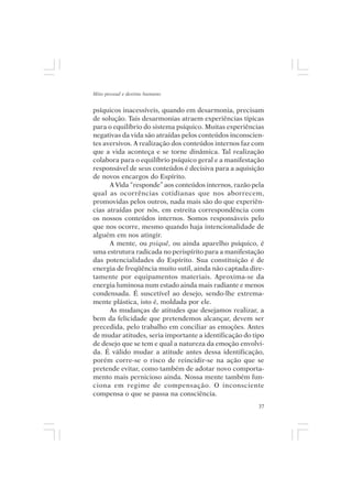 Mito pessoal e destino humano


psíquicos inacessíveis, quando em desarmonia, precisam
de solução. Tais desarmonias atraem experiências típicas
para o equilíbrio do sistema psíquico. Muitas experiências
negativas da vida são atraídas pelos conteúdos inconscien-
tes aversivos. A realização dos conteúdos internos faz com
que a vida aconteça e se torne dinâmica. Tal realização
colabora para o equilíbrio psíquico geral e a manifestação
responsável de seus conteúdos é decisiva para a aquisição
de novos encargos do Espírito.
      A Vida “responde” aos conteúdos internos, razão pela
qual as ocorrências cotidianas que nos aborrecem,
promovidas pelos outros, nada mais são do que experiên-
cias atraídas por nós, em estreita correspondência com
os nossos conteúdos internos. Somos responsáveis pelo
que nos ocorre, mesmo quando haja intencionalidade de
alguém em nos atingir.
      A mente, ou psiquê, ou ainda aparelho psíquico, é
uma estrutura radicada no perispírito para a manifestação
das potencialidades do Espírito. Sua constituição é de
energia de freqüência muito sutil, ainda não captada dire-
tamente por equipamentos materiais. Aproxima-se da
energia luminosa num estado ainda mais radiante e menos
condensada. É suscetível ao desejo, sendo-lhe extrema-
mente plástica, isto é, moldada por ele.
      As mudanças de atitudes que desejamos realizar, a
bem da felicidade que pretendemos alcançar, devem ser
precedida, pelo trabalho em conciliar as emoções. Antes
de mudar atitudes, seria importante a identificação do tipo
de desejo que se tem e qual a natureza da emoção envolvi-
da. É válido mudar a atitude antes dessa identificação,
porém corre-se o risco de reincidir-se na ação que se
pretende evitar, como também de adotar novo comporta-
mento mais pernicioso ainda. Nossa mente também fun-
ciona em regime de compensação. O inconsciente
compensa o que se passa na consciência.
                                                         37
 