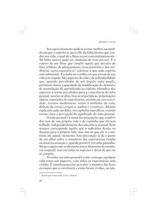 adenáuer novaes


      Seu aproveitamento pode se tornar melhor, na medi-
da em que o espírito se apercebe da linha mestra que con-
duz sua vida, a qual ele e Deus tecem concomitantemente.
Tal linha mestra pode ser chamada de mito pessoal. É o
roteiro de um filme que contém aquilo que decorre do
livre arbítrio, do planejamento reencarnatório e das ten-
dências supra-arquetípicas4 coletivas a que todo espírito
está submetido. É a linha ou o trilho em que o trem de sua
vida tem viajado. São aspectos da vida e da individualidade
que, quando percebidos de um ângulo mais amplo,
permitem maior capacidade de modificação do destino e
de assimilação do aprendizado ao espírito. Identifico dez
aspectos a serem percebidos para a consciência do mito
pessoal: anseios ocultos, buscas arquetípicas, polarizações
típicas, repetições de experiências, eventos em sincronici-
dade, eventos mediúnicos, sinais e símbolos da vida,
direção da energia psíquica, sonhos e complexos. Adiante
explicarei cada um deles, em capítulos específicos, visando
tornar clara a percepção do significado do mito pessoal.
      O mito pessoal é a soma das percepções que o indiví-
duo tem de sua própria vida e do caminho que ela tem
trilhado, independentemente da consciência pessoal. Nem
sempre corresponde àquilo que o indivíduo deseja ou
desejou para a própria vida, mas sim no que ela se cons-
tituiu até aquele momento. Sua percepção se dá a partir
de um olhar sobre o somatório das experiências vividas
na atual encarnação e, quando possível, em vidas passadas.
Tal percepção não se dá numa única dimensão da existên-
cia corporal, mas em todos os aspectos e áreas de que ela
se compõe.
      Perceber seu mito pessoal é como enxergar a própria
vida como um espectro, com todas as experiências nela
vividas. É simultaneamente perceber o mosaico das fases
ou etapas que a constituem e como foram vividas, ou não,
4
    Aquilo que transcende o livre-arbítrio.

40
 