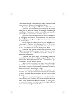 adenáuer novaes


a aceitação das experiências inevitáveis, que geralmente são
vistas como um desafio ou imposição de Deus.
      Exemplos de mito pessoal facilmente identificáveis:
      – pessoas que estão sempre viajando em excursões,
em grupo ou sozinhas, não se demorando muito tempo
num lugar. Certamente o mito pessoal é fugir de algo
consciente ou inconsciente de difícil contato.
      – pessoas que perseguem obstinadamente uma mar-
ca individual superior em algum esporte, não admitindo
derrota. Certamente querem superar um grande complexo
de inferioridade.
      – pessoas que defendem fanaticamente por toda uma
encarnação religiões, filosofias políticas ou doutrinas
diversas, à custa de sua própria socialização. Certamente
estão à procura de um contato íntimo com Deus.
      – pessoas que se determinam obsessivamente a um
objetivo, sem o qual não conseguem viver. Seu mito pessoal
é atender ao que está oculto no inconsciente, e usam este
objetivo como símbolo.
      – pessoas que se desvelam por outra por toda uma
encarnação, sem motivo real, apenas pela afeição que a
ela dirigem. Certamente satisfazem a dependência que
criaram em relação àquela pessoa.
      – pessoas que passam a encarnação ocupando cargos
de poder, sem conseguir desempenhar funções sob o
comando de alguém. São antigos mandatários que não se
desligaram de seu complexo de poder.
      – pessoas que se dedicam obsessivamente a um
trabalho, não conseguindo dele se ausentar, mesmo após
o tempo dedicado à aposentadoria. Fogem da liberdade
de viver.
      – pessoas que vivem uma persona específica durante
toda a encarnação, como se estivessem interpretando um
papel numa peça teatral. Cristalizam sua forma de viver
no mundo. Vivem em constante regressão ao passado, em
busca inconsciente pelo que lá ficou.
42
 