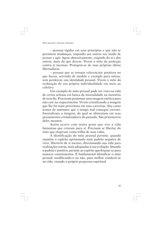Mito pessoal e destino humano


      – pessoas rígidas em seus princípios e que não se
permitem mudanças, impondo aos outros seu modo de
pensar e agir. Agem obsessivamente, exigindo do si e dos
outros, mais do que devem. Vivem o mito da proteção
contra si mesmas. Protegem-se de suas próprias idéias
libertadoras.
      – pessoas que se tornam referenciais positivos no
que fazem, servindo de modelo e exemplo para outras,
sem perderem sua identidade pessoal. Vivem o mito da
realização de sua própria individualidade em meio ao
coletivo.
      Um exemplo de mito pessoal pode ser visto na vida
de certos artistas em busca da imortalidade na memória
de seus fãs. Procuram perpetuar uma imagem estética para
não cair no esquecimento. Vivem cristalizando a imagem
que lhe foi mais proveitosa em suas carreiras. São como
ícones de mármore que o tempo mal consegue corroer.
Imortalizam a imagem, da qual se alimentam em seus
pensamentos cristalizadores do passado. São prisioneiros
deles mesmos.
      Assim ocorre com muita gente que vive a vida
fantasiosa que criaram para si. Precisam se libertar do
mito que elegeram como trilha de suas vidas.
      A identificação do mito pessoal permite, quando
mantém o espírito aprisionado num padrão negativo de
viver, libertá-lo de si mesmo, direcionando sua vida para
realizações outras, mais adequadas à sua evolução. Quando
o padrão é positivo, permite ao espírito aperfeiçoar-se para
maiores cometimentos. É fundamental identificar o mito
pessoal, modificando-o ou não, para melhor conduzir-se
na vida, visando o próprio progresso espiritual.




                                                          43
 