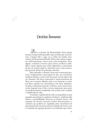 Mito pessoal e destino humano




                 Destino humano


       Q   ual é o destino da Humanidade? Será aquele
mesmo em que tenho pensado e que acredito que vai acon-
tecer comigo? Ele é vago, ou o tenho em minha cons-
ciência, de forma bem definida? Talvez não existam respos-
tas suficientemente claras para estas perguntas. Para
alguns, o destino é incerto, para outros, só Deus o sabe.
Talvez exista alguém que tenha adquirido a consciência
de que ele sempre pode ser alterado e que é uma constru-
ção pessoal, dentro de princípios divinos.
      Para entender o destino como uma construção pes-
soal é fundamental a percepção de que sua ocorrência
também obedece a uma certa força que vem de dentro do
ser humano. Tal força representa a autoconsciência de
Deus em si mesmo. Quanto mais o ser humano se sentir
em Deus, agindo em consonância com Seus desígnios,
visando a harmonia pessoal e coletiva, mais estará cons-
ciente daquela força. Ela o torna competente para gerir
seu próprio destino, moldando-o de acordo com o sentido
e significado da vida.
      O sentido e significado da vida correspondem a uma
equação pessoal para a própria existência, estabelecendo
limites e possibilidades flexíveis ao destino futuro. Tal
equação do destino pessoal contém determinantes e
variáveis que podem ser reguladas pela consciência de
quem já percebe sua força interior. O poder de mexer com
o resultado da equação pertence ao indivíduo que enten-
                                                        45
 