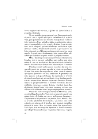 adenáuer novaes


deu o significado da vida, a partir de como realiza a
própria existência.
      Nesse sentido, o mito pessoal está diretamente rela-
cionado com o significado que o indivíduo dá à própria
vida, pois percebe que ele mesmo manipula as variáveis
intervenientes. Suas atitudes, idéias e sentimentos são os
vetores manipuladores do próprio destino. O que se assi-
mila ou se integra à personalidade que resulta das expe-
riências vividas, determinará também o que ocorrerá no
futuro de cada um. Não aproveitar conscientemente o que
resulta de cada experiência como fator aprendido é não
saber que com isso se pode mudar o próprio destino.
      Mito e destino pessoal são ocorrências intimamente
ligadas, pois o mesmo indivíduo que realiza um mito,
constrói com ele seu destino. Da mesma forma, o destino
resulta da construção de um mito a respeito de si mesmo.
      O mito pessoal, tanto quanto o destino de uma pes-
soa, são como um segredo que não se consegue conhecer.
Fazem eles parte dos segredos da alma para si mesma,
que ignora para onde vai e de onde veio. A ignorância do
mito pessoal e da possibilidade de manipular o próprio
destino é resultante da alienação da consciência em rela-
ção ao inconsciente. Quanto mais o ser humano descon-
siderar o que jaz dentro de si mesmo, resultante de suas
múltiplas encarnações, mais distante estará de Deus. Seu
destino será uma longa e tortuosa travessia por um mar
infestado de tubarões numa pequena jangada de madeira.
      O destino humano segue dentro da Matriz da Vida,
constituída pelo criador. Tudo nela se encontra dentro de
certos limites definidos para que o ser humano O encontre.
Enquanto não se percorrer os pontos dessa Matriz, dar-
se-á voltas em torno de si mesmo. Os pontos são como
estações ou etapas de trabalho, que, quando vencidas,
passa-se a outra. Sem percorrer todas elas, aprendendo
cada lição, não se atinge os objetivos. A Divina conexão
que o Espírito deve alcançar é o grande objetivo da viagem,
46
 