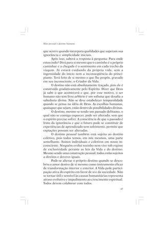 Mito pessoal e destino humano


que ocorre quando incorpora qualidades que superam sua
ignorância e simplicidade iniciais.
      Após isso, saberá a resposta à pergunta: Para onde
estou indo? Dirá para si mesmo que o caminho é o próprio
caminhar e a chegada é o sentimento em cada trecho da
viagem. Já estará cuidando da própria vida, sem a
ingenuidade do início nem a inconseqüência do princi-
piante. Terá feito de si mesmo o que lhe propôs, gravado
em seu inconsciente, o Criador da Vida.
      O destino não está absolutamente traçado, pois ele é
construído gradativamente pelo Espírito. Dizer que Deus
já sabe o que acontecerá e que, por esse motivo, o ser
humano não tem livre-arbítrio é um sofisma que desafia a
sabedoria divina. Não se deve estabelecer temporalidade
quando se pensa na idéia de Deus. As escolhas humanas,
quaisquer que sejam, estão dentro de possibilidades divinas.
      O destino, mesmo se tendo um passado delituoso, o
qual não se consiga esquecer, pode ser alterado, sem que
o espírito precise sofrer. A consciência de que o passado é
fruto da ignorância e que o futuro pode se constituir de
experiências de aprendizado sem sofrimento, permite que
expiações possam ser alteradas.
      O destino pessoal também está sujeito ao destino
coletivo, pois todos temos, em nós mesmos, uma parte
semelhante. Somos individuais e coletivos em nosso in-
consciente. Ninguém evolui sozinho nem vive sob regime
de exclusividade perante as leis da Vida e do destino.
Mesmo sendo uma construção pessoal, todos estão sujeitos
a direitos e deveres iguais.
      Pode-se alterar o próprio destino quando se desco-
briu o amor dentro de si mesmo como instrumento eficaz
de transformação interior e exterior. A Vida pede partici-
pação ativa do espírito em favor de si e da sociedade. Não
se tornar útil e sensível às causas humanitárias representa
atraso evolutivo e impedimento ao crescimento espiritual.
Todos devem colaborar com todos.
                                                          47
 