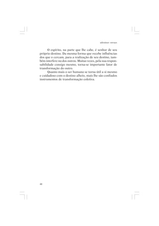 adenáuer novaes


      O espírito, na parte que lhe cabe, é senhor de seu
próprio destino. Da mesma forma que recebe influências
dos que o cercam, para a realização de seu destino, tam-
bém interfere no dos outros. Muitas vezes, pela sua respon-
sabilidade consigo mesmo, torna-se importante fator de
transformação do outro.
      Quanto mais o ser humano se torna útil a si mesmo
e cuidadoso com o destino alheio, mais lhe são confiados
instrumentos de transformação coletiva.




48
 
